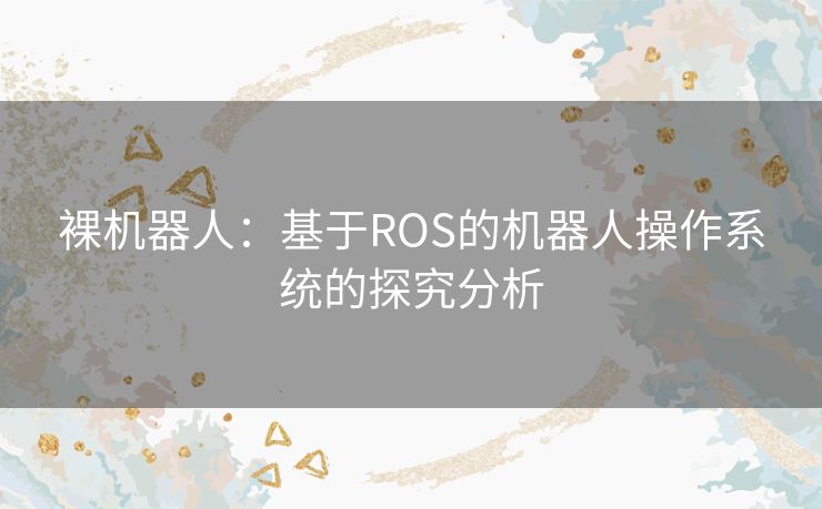 裸机器人:基于ROS的机器人操作系统的探究分析 裸机器人:基于ROS的机器人操作系统的探究分析