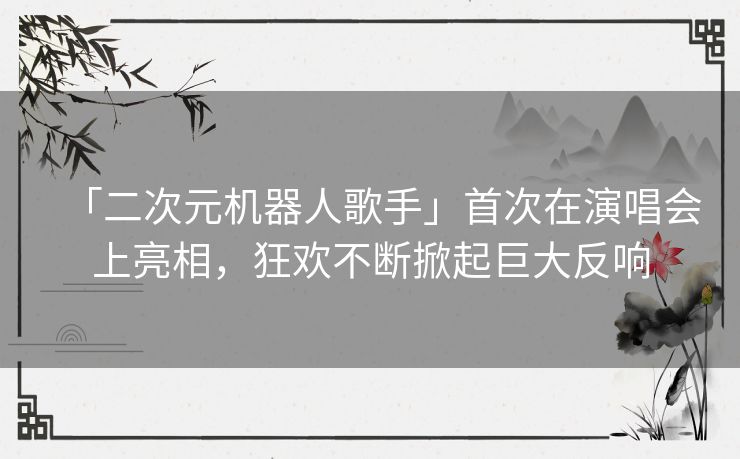 「二次元机器人歌手」首次在演唱会上亮相，狂欢不断掀起巨大反响