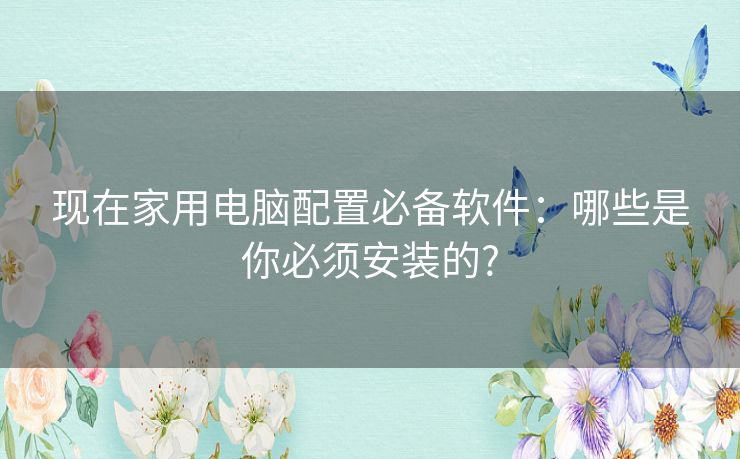 现在家用电脑配置必备软件:哪些是你必须安装的? 现在家用电脑配置必备软件:哪些是你必须安装的?