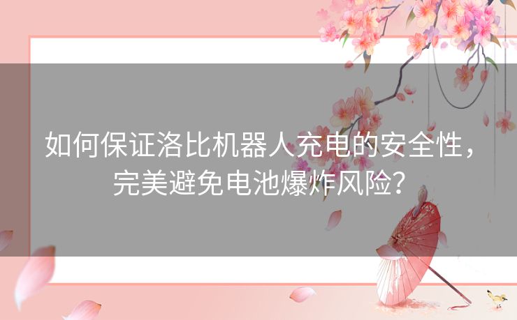 如何保证洛比机器人充电的安全性,完美避免电池爆炸风险? 如何保证洛比机器人充电的安全性,完美避免电池爆炸风险?