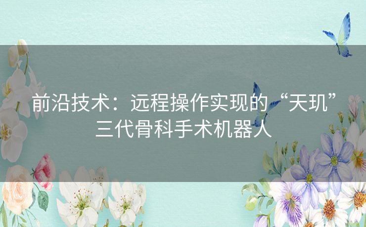 前沿技术:远程操作实现的“天玑”三代骨科手术机器人 前沿技术:远程操作实现的“天玑”三代骨科手术机器人