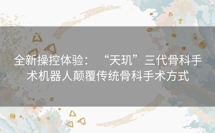 全新操控体验: “天玑”三代骨科手术机器人颠覆传统骨科手术方式 全新操控体验: “天玑”三代骨科手术机器人颠覆传统骨科手术方式