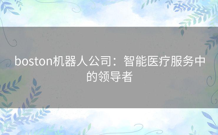 boston机器人公司:智能医疗服务中的领导者 boston机器人公司:智能医疗服务中的领导者