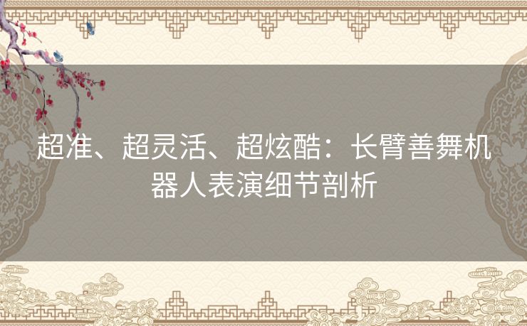 超准、超灵活、超炫酷:长臂善舞机器人表演细节剖析 超准、超灵活、超炫酷:长臂善舞机器人表演细节剖析