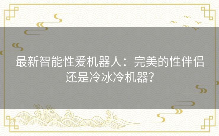 最新智能性爱机器人：完美的性伴侣还是冷冰冷机器？