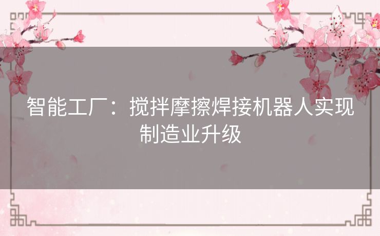 智能工厂:搅拌摩擦焊接机器人实现制造业升级 智能工厂:搅拌摩擦焊接机器人实现制造业升级