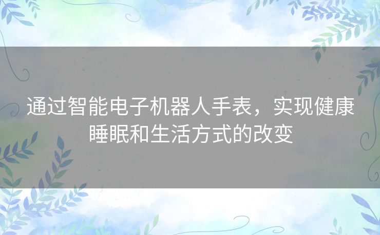 通过智能电子机器人手表,实现健康睡眠和生活方式的改变 通过智能电子机器人手表,实现健康睡眠和生活方式的改变