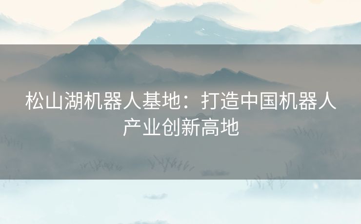 松山湖机器人基地:打造中国机器人产业创新高地 松山湖机器人基地:打造中国机器人产业创新高地