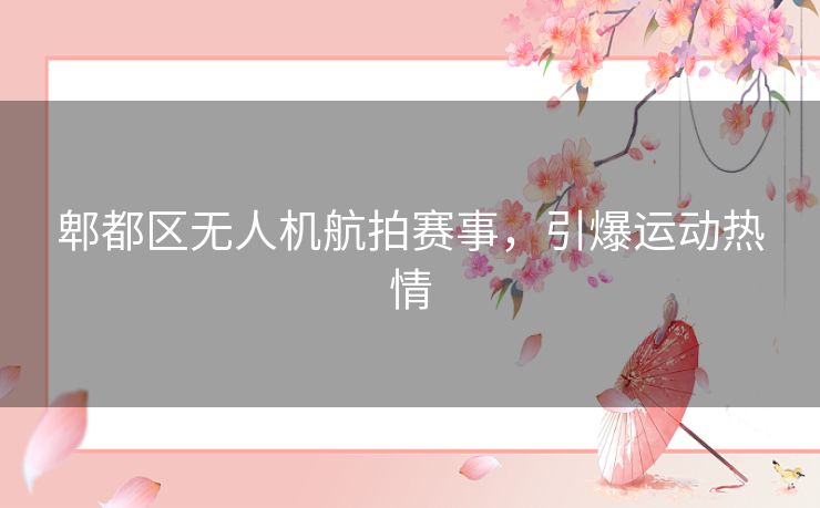 郫都区无人机航拍赛事,引爆运动热情 郫都区无人机航拍赛事,引爆运动热情