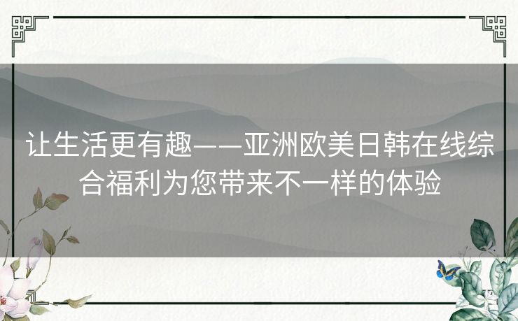 让生活更有趣——亚洲欧美日韩在线综合福利为您带来不一样的体验 让生活更有趣——亚洲欧美日韩在线综合福利为您带来不一样的体验