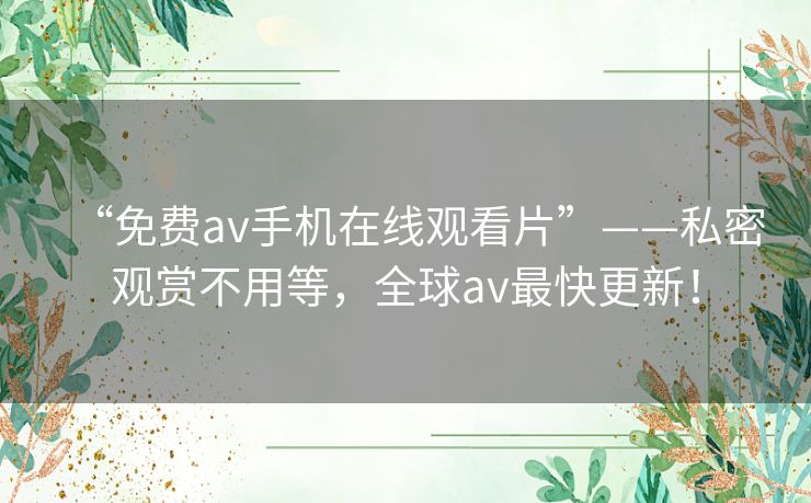 “免费av手机在线观看片”——私密观赏不用等,全球av最快更新! “免费av手机在线观看片”——私密观赏不用等,全球av最快更新!