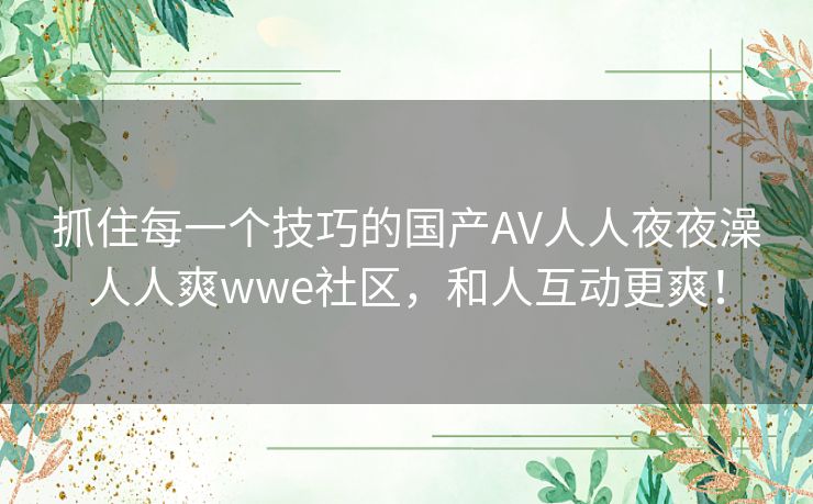 抓住每一个技巧的国产AV人人夜夜澡人人爽wwe社区,和人互动更爽! 抓住每一个技巧的国产AV人人夜夜澡人人爽wwe社区,和人互动更爽!