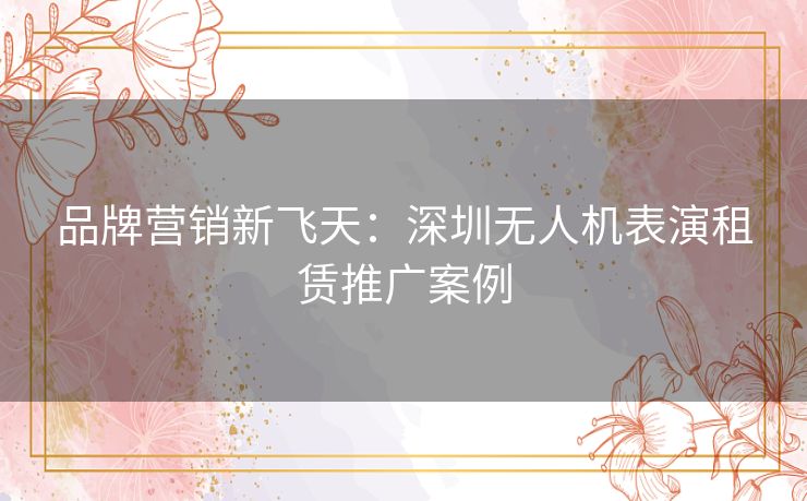 品牌营销新飞天:深圳无人机表演租赁推广案例 品牌营销新飞天:深圳无人机表演租赁推广案例