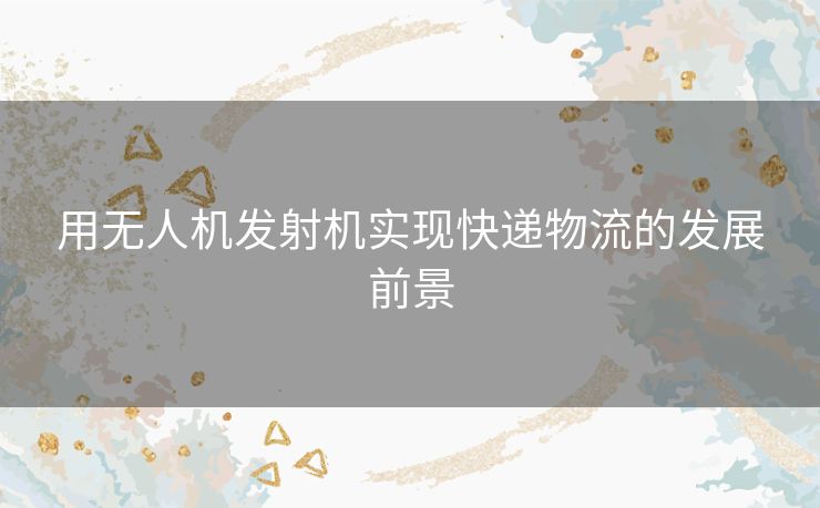 用无人机发射机实现快递物流的发展前景 用无人机发射机实现快递物流的发展前景
