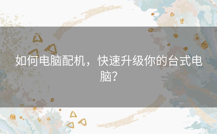 如何电脑配机,快速升级你的台式电脑? 如何电脑配机,快速升级你的台式电脑?