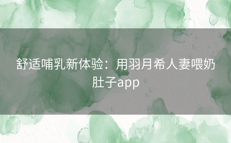 舒适哺乳新体验:用羽月希人妻喂奶肚子app 舒适哺乳新体验:用羽月希人妻喂奶肚子app
