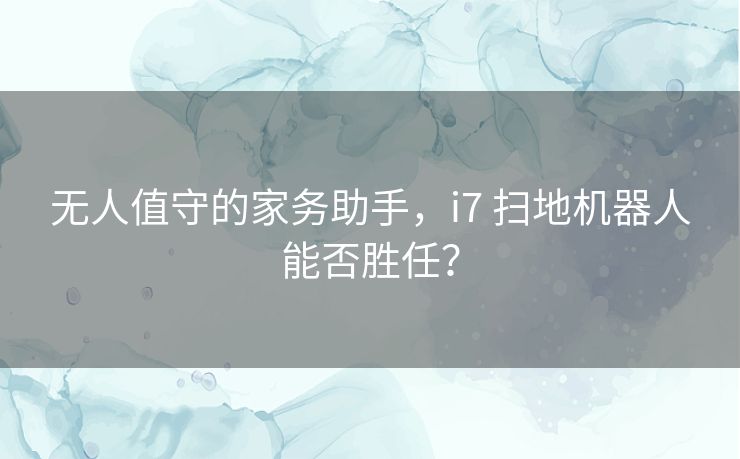 无人值守的家务助手,i7 扫地机器人能否胜任? 无人值守的家务助手,i7 扫地机器人能否胜任?