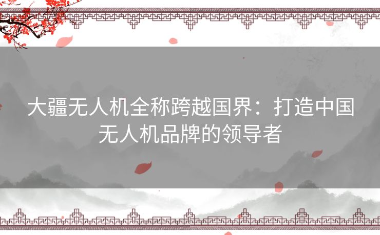 大疆无人机全称跨越国界:打造中国无人机品牌的领导者 大疆无人机全称跨越国界:打造中国无人机品牌的领导者