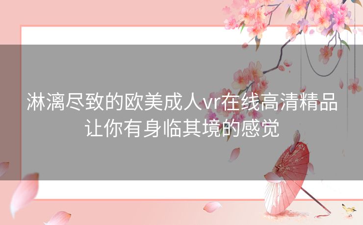 淋漓尽致的欧美成人vr在线高清精品让你有身临其境的感觉 淋漓尽致的欧美成人vr在线高清精品让你有身临其境的感觉