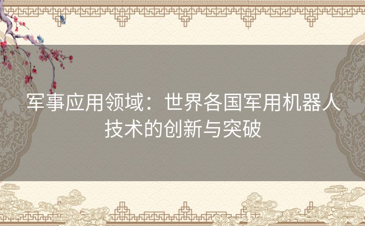军事应用领域:世界各国军用机器人技术的创新与突破 军事应用领域:世界各国军用机器人技术的创新与突破