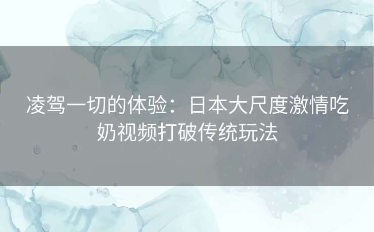 凌驾一切的体验:日本大尺度激情吃奶视频打破传统玩法 凌驾一切的体验:日本大尺度激情吃奶视频打破传统玩法