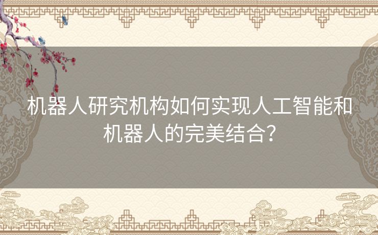 机器人研究机构如何实现人工智能和机器人的完美结合? 机器人研究机构如何实现人工智能和机器人的完美结合?