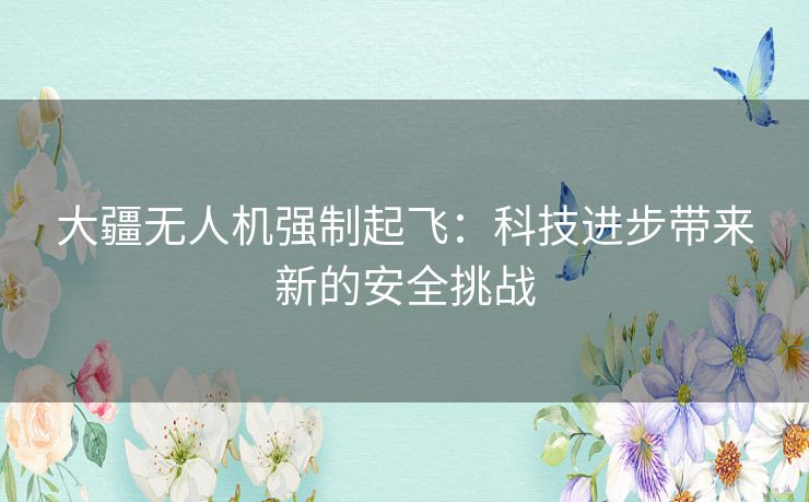 大疆无人机强制起飞：科技进步带来新的安全挑战
