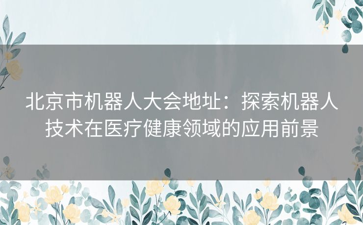 北京市机器人大会地址:探索机器人技术在医疗健康领域的应用前景 北京市机器人大会地址:探索机器人技术在医疗健康领域的应用前景