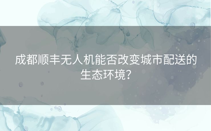 成都顺丰无人机能否改变城市配送的生态环境? 成都顺丰无人机能否改变城市配送的生态环境?