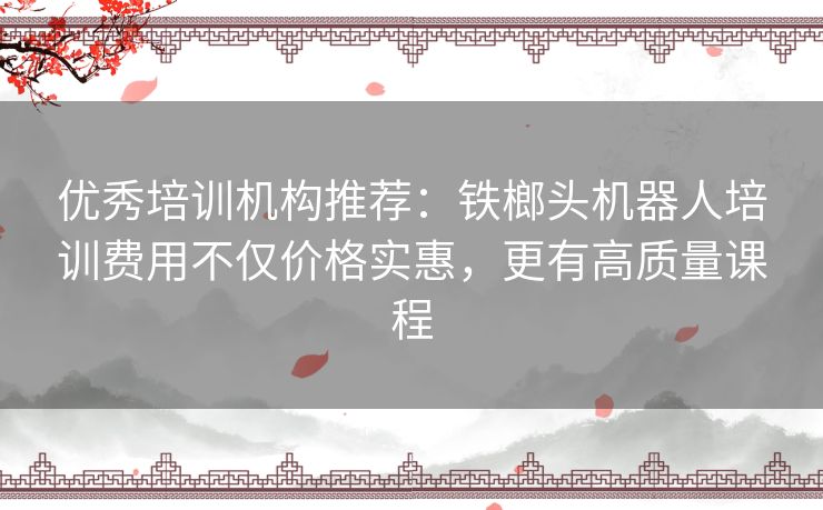 优秀培训机构推荐:铁榔头机器人培训费用不仅价格实惠,更有高质量课程 优秀培训机构推荐:铁榔头机器人培训费用不仅价格实惠,更有高质量课程