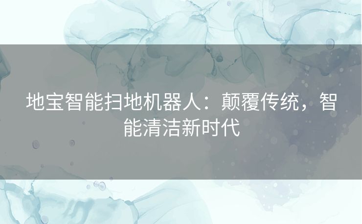 地宝智能扫地机器人:颠覆传统,智能清洁新时代 地宝智能扫地机器人:颠覆传统,智能清洁新时代