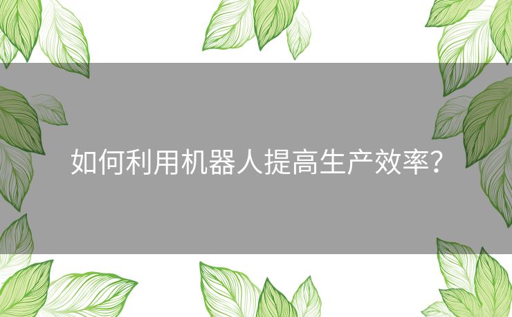 如何利用机器人提高生产效率? 如何利用机器人提高生产效率?