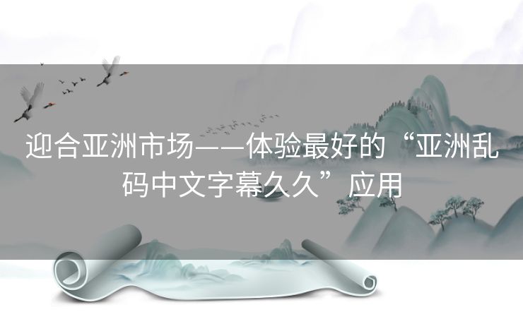迎合亚洲市场——体验最好的“亚洲乱码中文字幕久久”应用