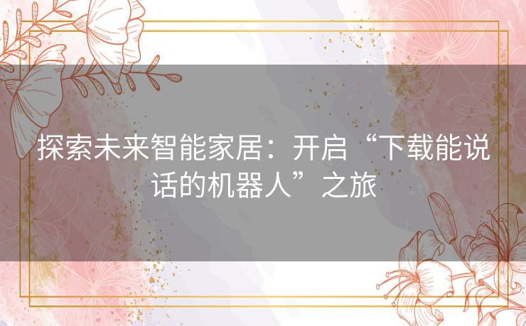 探索未来智能家居:开启“下载能说话的机器人”之旅 探索未来智能家居:开启“下载能说话的机器人”之旅