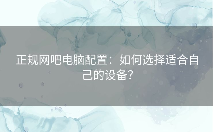 正规网吧电脑配置:如何选择适合自己的设备? 正规网吧电脑配置:如何选择适合自己的设备?