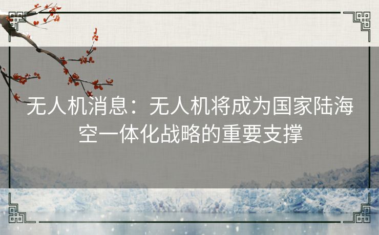 无人机消息:无人机将成为国家陆海空一体化战略的重要支撑 无人机消息:无人机将成为国家陆海空一体化战略的重要支撑
