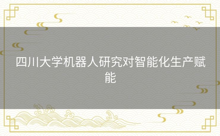 四川大学机器人研究对智能化生产赋能 四川大学机器人研究对智能化生产赋能