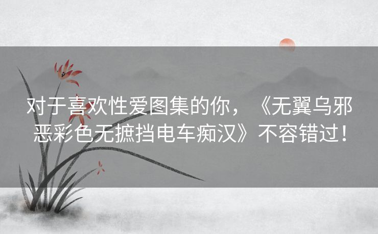 对于喜欢性爱图集的你,《无翼乌邪恶彩色无摭挡电车痴汉》不容错过! 对于喜欢性爱图集的你,《无翼乌邪恶彩色无摭挡电车痴汉》不容错过!