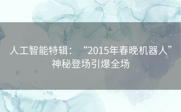 人工智能特辑:“2015年春晚机器人”神秘登场引爆全场 人工智能特辑:“2015年春晚机器人”神秘登场引爆全场