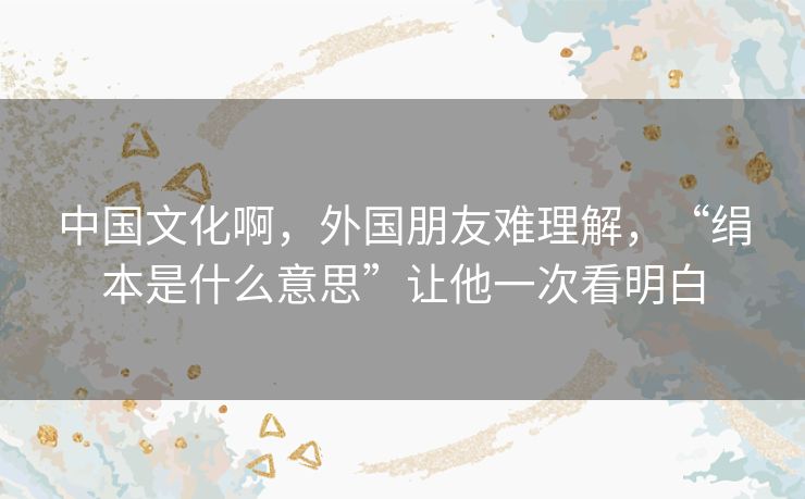 中国文化啊,外国朋友难理解,“绢本是什么意思”让他一次看明白 中国文化啊,外国朋友难理解,“绢本是什么意思”让他一次看明白