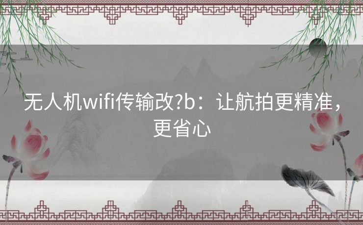 无人机wifi传输改?b:让航拍更精准,更省心 无人机wifi传输改?b:让航拍更精准,更省心