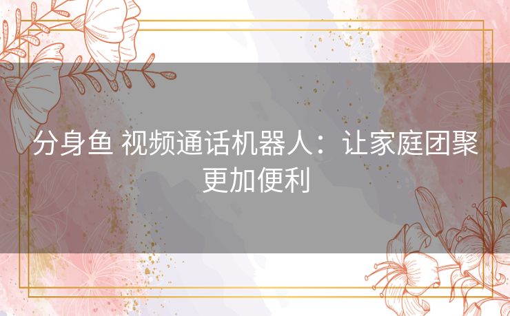 分身鱼 视频通话机器人:让家庭团聚更加便利 分身鱼 视频通话机器人:让家庭团聚更加便利