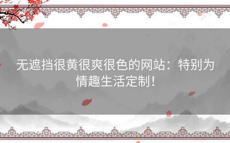 无遮挡很黄很爽很色的网站:特别为情趣生活定制! 无遮挡很黄很爽很色的网站:特别为情趣生活定制!