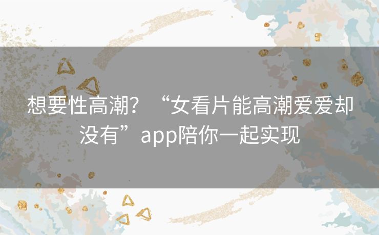 想要性高潮?“女看片能高潮爱爱却没有”app陪你一起实现 想要性高潮?“女看片能高潮爱爱却没有”app陪你一起实现