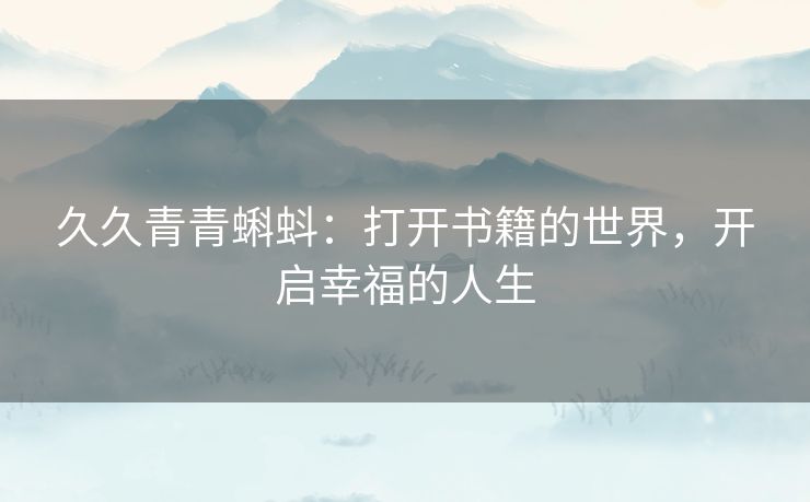 久久青青蝌蚪:打开书籍的世界,开启幸福的人生 久久青青蝌蚪:打开书籍的世界,开启幸福的人生