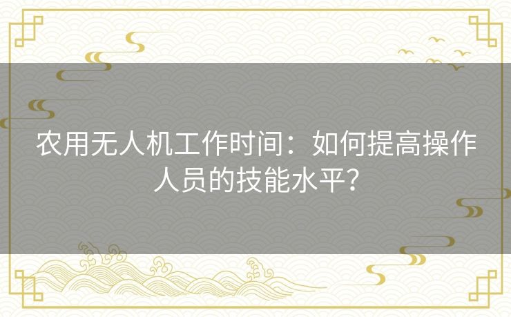 农用无人机工作时间:如何提高操作人员的技能水平? 农用无人机工作时间:如何提高操作人员的技能水平?