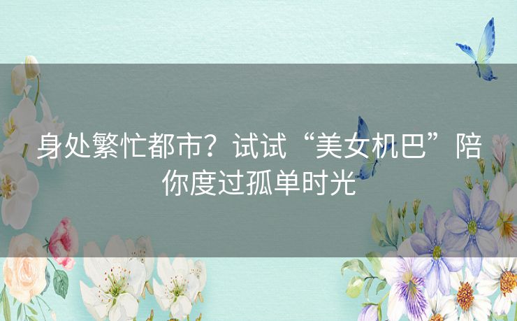 身处繁忙都市?试试“美女机巴”陪你度过孤单时光 身处繁忙都市?试试“美女机巴”陪你度过孤单时光