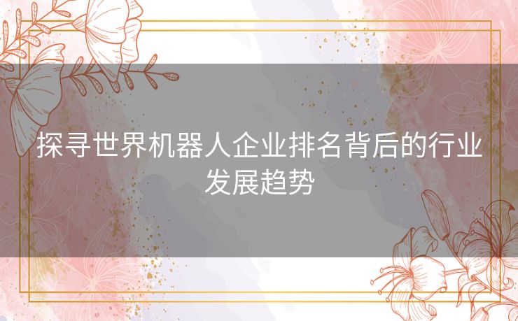 探寻世界机器人企业排名背后的行业发展趋势 探寻世界机器人企业排名背后的行业发展趋势