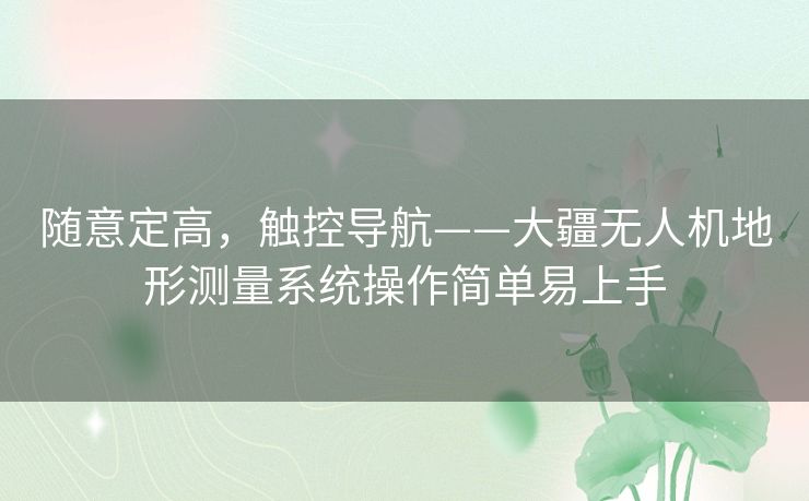 随意定高,触控导航——大疆无人机地形测量系统操作简单易上手 随意定高,触控导航——大疆无人机地形测量系统操作简单易上手
