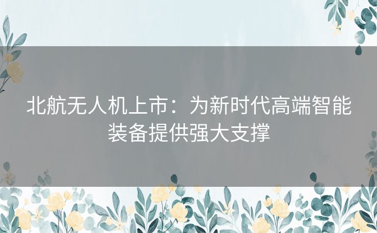 北航无人机上市:为新时代高端智能装备提供强大支撑 北航无人机上市:为新时代高端智能装备提供强大支撑